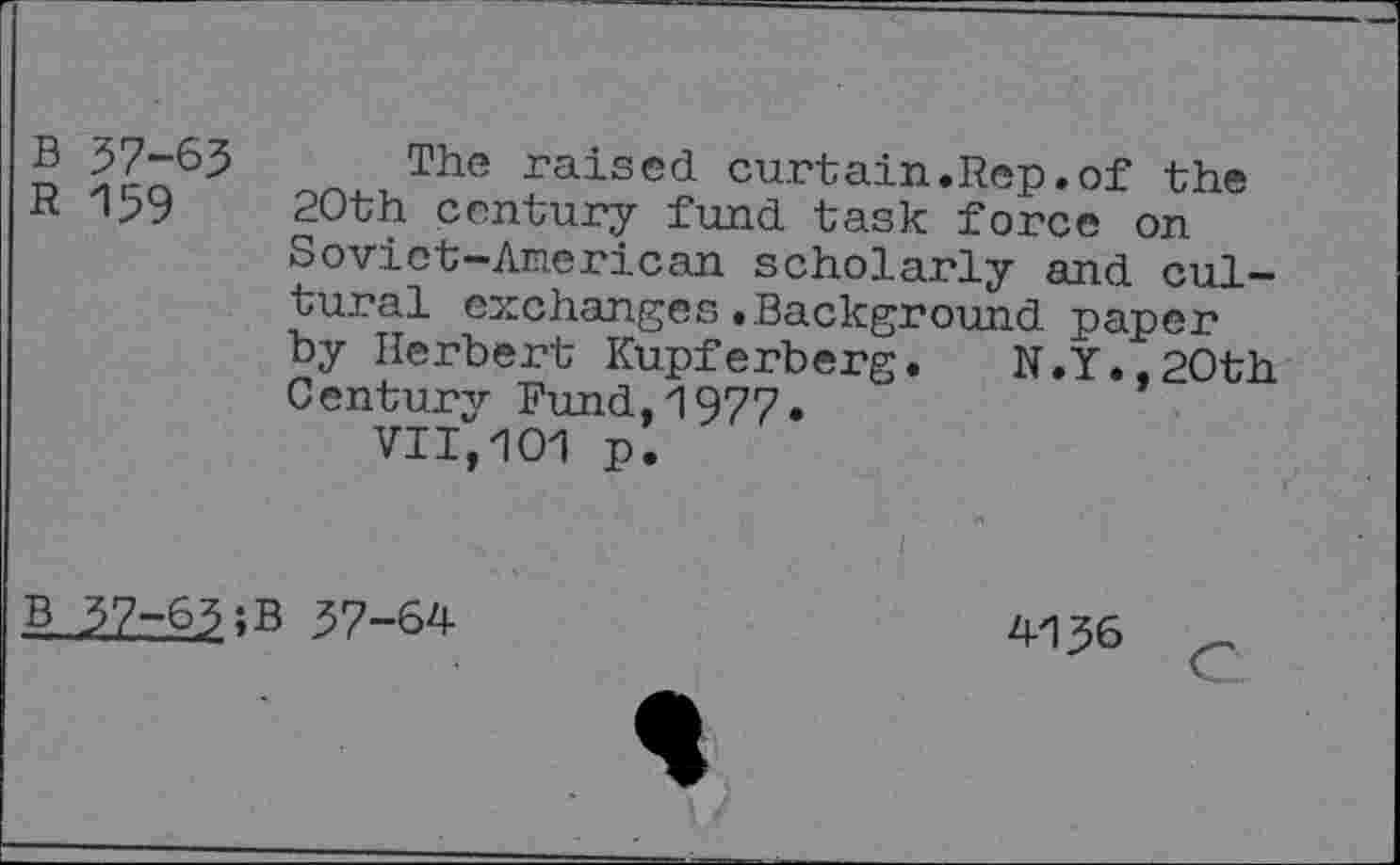 ﻿B 57-63 The raised curtain.Rep.of the R 159 20th century fund task force on Soviet-American scholarly and cultural exchanges.Background paper by Herbert Kupferberg. N.Y.,20th Century Fund,1977.
VII,101 p.
B 37-65; B 57-64
4156